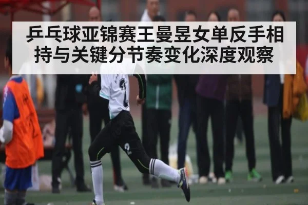 乒乓球亚锦赛王曼昱女单反手相持与关键分节奏变化深度观察