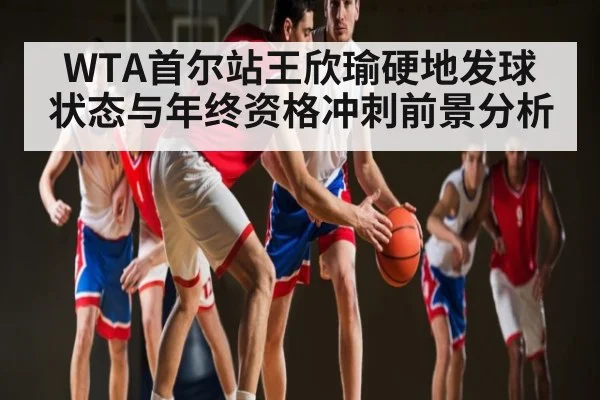WTA首尔站王欣瑜硬地发球状态与年终资格冲刺前景分析
