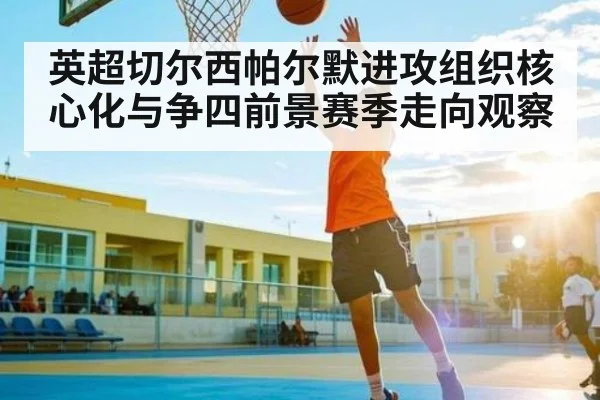 英超切尔西帕尔默进攻组织核心化与争四前景赛季走向观察