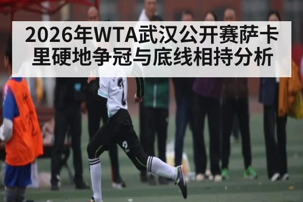 2026年WTA武汉公开赛萨卡里硬地争冠与底线相持分析 - leyu