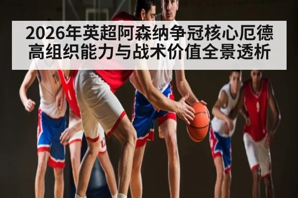 2026年英超阿森纳争冠核心厄德高组织能力与战术价值全景透析 - leyu