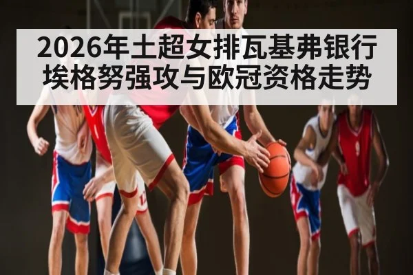 2026年土超女排瓦基弗银行埃格努强攻与欧冠资格走势 - leyu