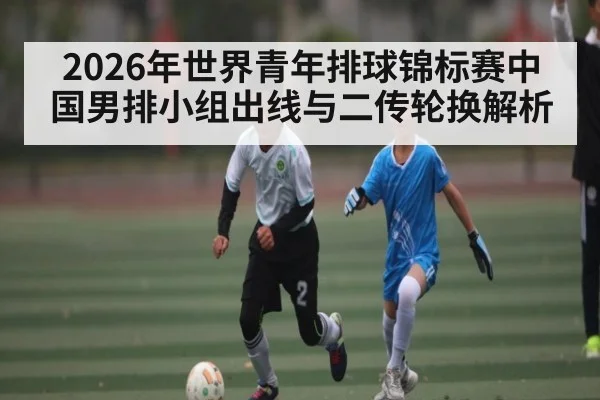 2026年世界青年排球锦标赛中国男排小组出线与二传轮换解析 - leyu